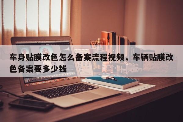 车身贴膜改色怎么备案流程视频，车辆贴膜改色备案要多少钱