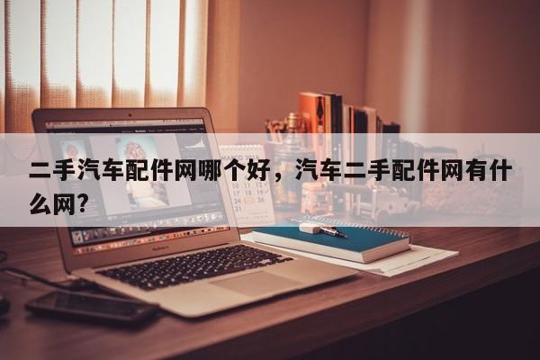 二手汽车配件网哪个好，汽车二手配件网有什么网?