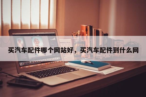 买汽车配件哪个网站好,买汽车配件到什么网