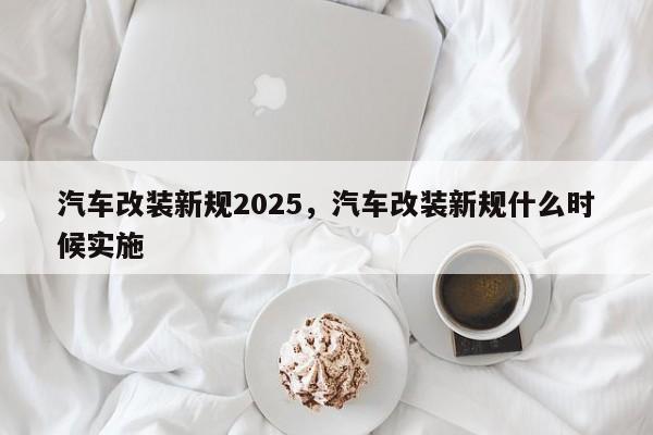 汽车改装新规2025,汽车改装新规什么时候实施