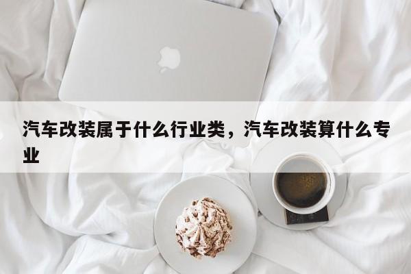 汽车改装属于什么行业类,汽车改装算什么专业