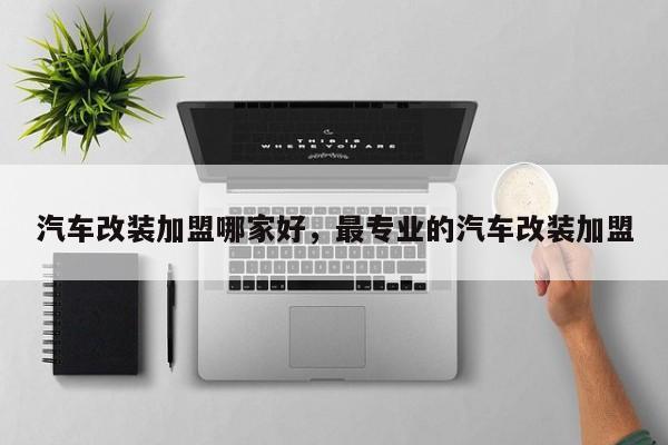 汽车改装加盟哪家好,最专业的汽车改装加盟