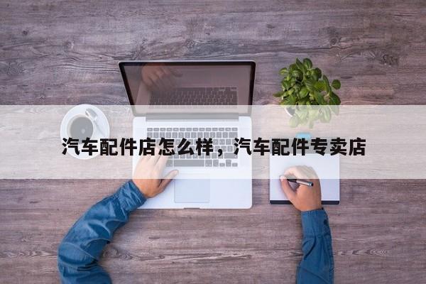 汽车配件店怎么样，汽车配件专卖店